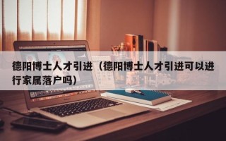 德阳博士人才引进（德阳博士人才引进可以进行家属落户吗）