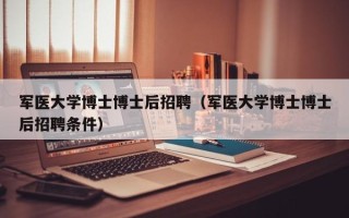 军医大学博士博士后招聘（军医大学博士博士后招聘条件）