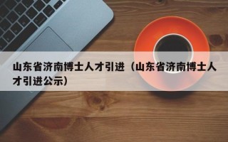 山东省济南博士人才引进（山东省济南博士人才引进公示）