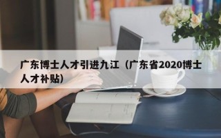 广东博士人才引进九江（广东省2020博士人才补贴）