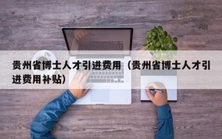贵州省博士人才引进费用（贵州省博士人才引进费用补贴）