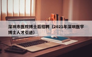 深圳市医院博士后招聘（2021年深圳医学博士人才引进）