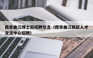 西安曲江博士后招聘信息（西安曲江新区人才交流中心招聘）