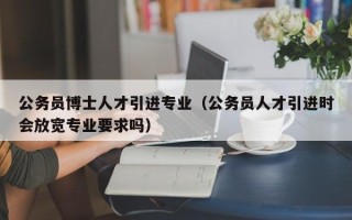 公务员博士人才引进专业（公务员人才引进时会放宽专业要求吗）