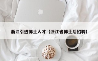 浙江引进博士人才(浙江省博士后招聘) 浙江引进博士人才(浙江省博士后招聘)