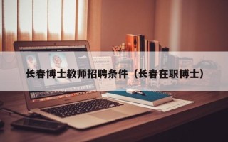 长春博士教师招聘条件（长春在职博士）