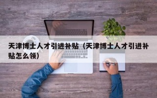 天津博士人才引进补贴（天津博士人才引进补贴怎么领）