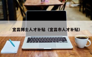 宜昌博士人才补贴(宜昌市人才补贴) 宜昌博士人才补贴(宜昌市人才补贴)