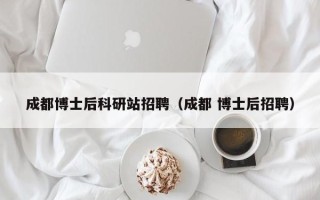 成都博士后科研站招聘（成都 博士后招聘）