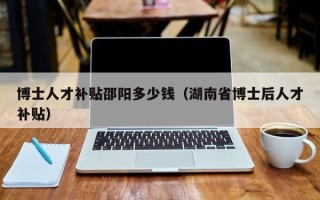 博士人才补贴邵阳多少钱（湖南省博士后人才补贴）