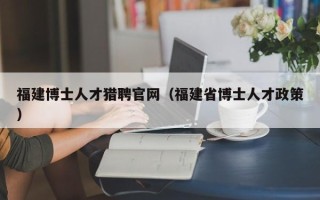 福建博士人才猎聘官网（福建省博士人才政策）