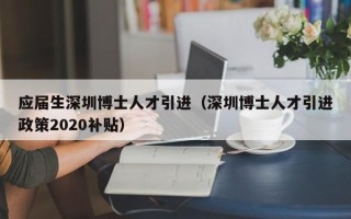 应届生深圳博士人才引进（深圳博士人才引进政策2020补贴）