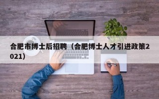 合肥市博士后招聘（合肥博士人才引进政策2021）