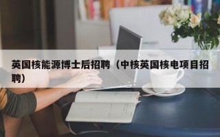 英国核能源博士后招聘（中核英国核电项目招聘）