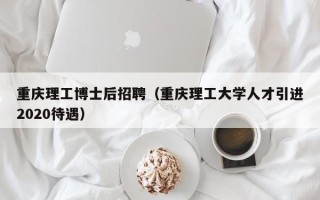 重庆理工博士后招聘（重庆理工大学人才引进2020待遇）