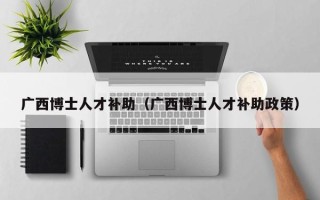广西博士人才补助（广西博士人才补助政策）