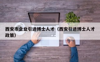 西安市企业引进博士人才（西安引进博士人才政策）