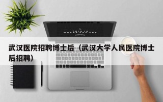 武汉医院招聘博士后（武汉大学人民医院博士后招聘）