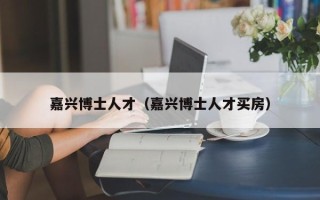 嘉兴博士人才（嘉兴博士人才买房）