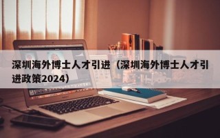 深圳海外博士人才引进（深圳海外博士人才引进政策2024）