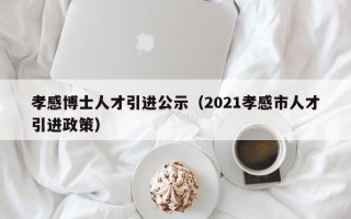 孝感博士人才引进公示（2021孝感市人才引进政策）