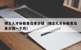 博士人才补助青岛多少钱（博士人才补助青岛多少钱一个月）