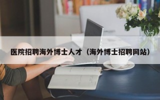 医院招聘海外博士人才（海外博士招聘网站）