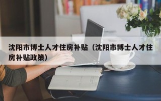 沈阳市博士人才住房补贴（沈阳市博士人才住房补贴政策）