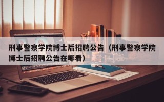刑事警察学院博士后招聘公告（刑事警察学院博士后招聘公告在哪看）