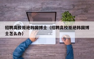 招聘高校拒绝韩国博士（招聘高校拒绝韩国博士怎么办）