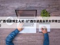广西引进博士人才（广西引进高水平大学博士）
