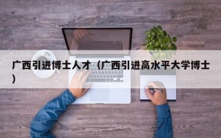 广西引进博士人才（广西引进高水平大学博士）