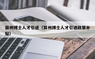 滁州博士人才引进（滁州博士人才引进政策补贴）