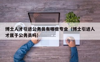 博士人才引进公务员有哪些专业（博士引进人才属于公务员吗）
