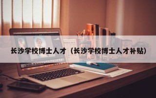 长沙学校博士人才（长沙学校博士人才补贴）