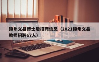 锦州义县博士后招聘信息（2021锦州义县教师招聘67人）