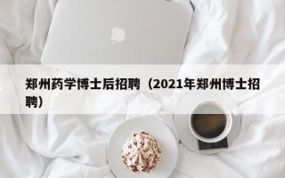 郑州药学博士后招聘（2021年郑州博士招聘）