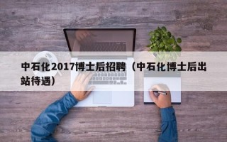 中石化2017博士后招聘（中石化博士后出站待遇）