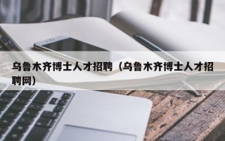 乌鲁木齐博士人才招聘（乌鲁木齐博士人才招聘网）