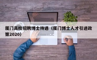 厦门高校招聘博士待遇（厦门博士人才引进政策2020）