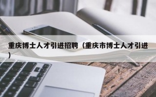 重庆博士人才引进招聘（重庆市博士人才引进）