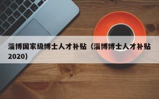 淄博国家级博士人才补贴（淄博博士人才补贴2020）