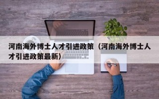 河南海外博士人才引进政策（河南海外博士人才引进政策最新）