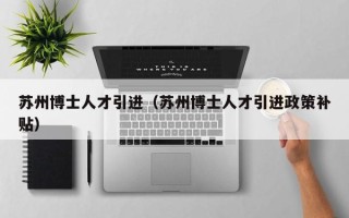 苏州博士人才引进（苏州博士人才引进政策补贴）