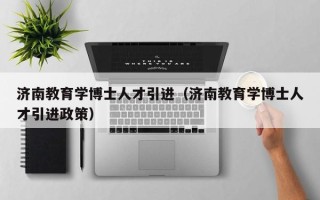济南教育学博士人才引进（济南教育学博士人才引进政策）