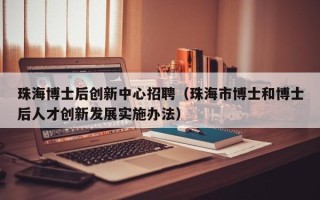 珠海博士后创新中心招聘（珠海市博士和博士后人才创新发展实施办法）
