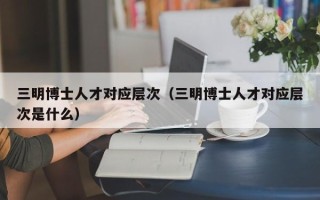 三明博士人才对应层次（三明博士人才对应层次是什么）