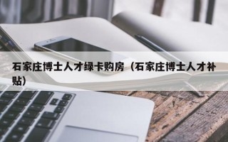 石家庄博士人才绿卡购房（石家庄博士人才补贴）