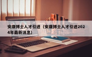 安康博士人才引进（安康博士人才引进2024年最新消息）