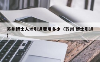 苏州博士人才引进费用多少（苏州 博士引进）